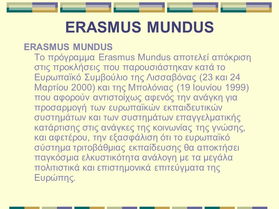 ERASMUS MUNDUS ERASMUS MUNDUS Το πρόγραμμα Erasmus Mundus αποτελεί απόκριση στις προκλήσεις που παρουσιάστηκαν κατά το Ευρωπαϊκό Συμβούλιο της Λισσαβόνας (23 και 24 Μαρτίου 2000) και της Μπολόνιας (19 Ιουνίου 1999) που αφορούν αντιστοίχως αφενός την ανάγκη για προσαρμογή των ευρωπαϊκών εκπαιδευτικών συστημάτων και των συστημάτων επαγγελματικής κατάρτισης στις ανάγκες της κοινωνίας της γνώσης, και αφετέρου, την εξασφάλιση ότι το ευρωπαϊκό σύστημα τριτοβάθμιας εκπαίδευσης θα αποκτήσει παγκόσμια ελκυστικότητα ανάλογη με τα μεγάλα πολιτιστικά και επιστημονικά επιτεύγματα της Ευρώπης.