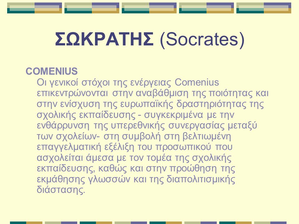 ΣΩΚΡΑΤΗΣ (Socrates) COMENIUS Οι γενικοί στόχοι της ενέργειας Comenius επικεντρώνονται στην αναβάθμιση της ποιότητας και στην ενίσχυση της ευρωπαϊκής δραστηριότητας της σχολικής εκπαίδευσης - συγκεκριμένα με την ενθάρρυνση της υπερεθνικής συνεργασίας μεταξύ των σχολείων- στη συμβολή στη βελτιωμένη επαγγελματική εξέλιξη του προσωπικού που ασχολείται άμεσα με τον τομέα της σχολικής εκπαίδευσης, καθώς και στην προώθηση της εκμάθησης γλωσσών και της διαπολιτισμικής διάστασης.