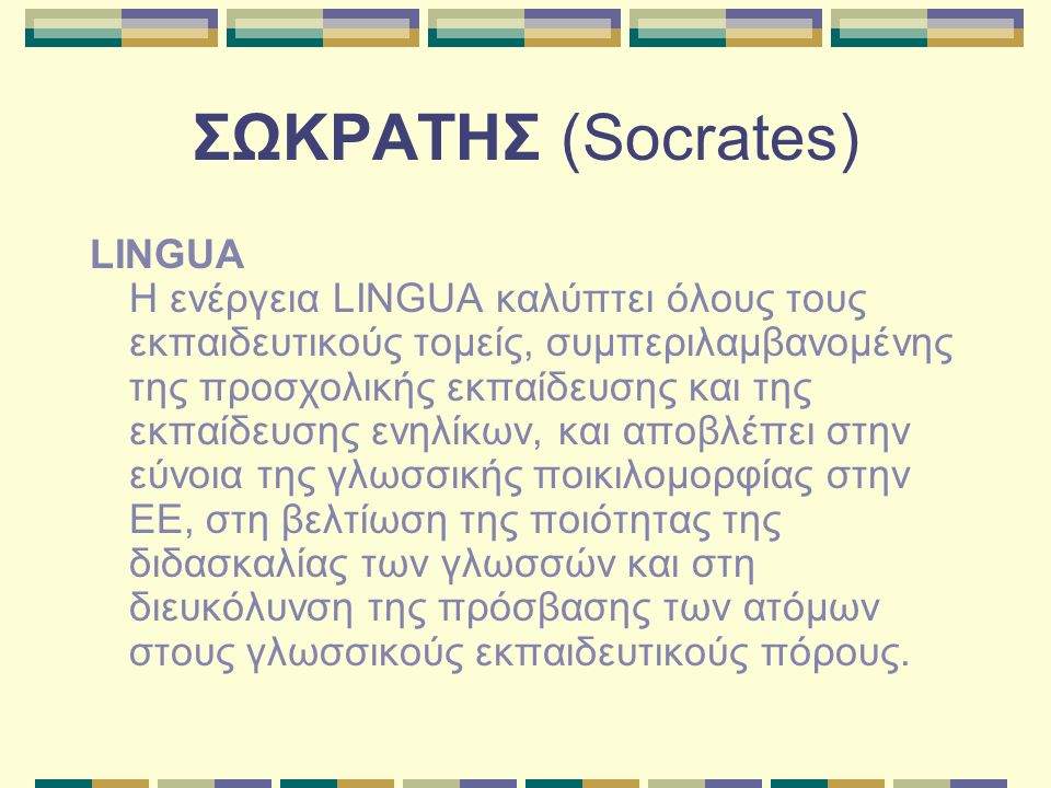 ΣΩΚΡΑΤΗΣ (Socrates) LINGUA Η ενέργεια LINGUA καλύπτει όλους τους εκπαιδευτικούς τομείς, συμπεριλαμβανομένης της προσχολικής εκπαίδευσης και της εκπαίδευσης ενηλίκων, και αποβλέπει στην εύνοια της γλωσσικής ποικιλομορφίας στην ΕΕ, στη βελτίωση της ποιότητας της διδασκαλίας των γλωσσών και στη διευκόλυνση της πρόσβασης των ατόμων στους γλωσσικούς εκπαιδευτικούς πόρους.