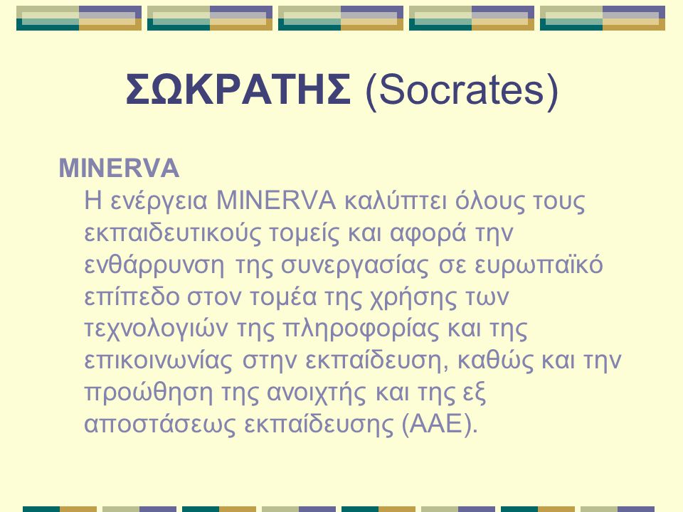 ΣΩΚΡΑΤΗΣ (Socrates) MINERVA Η ενέργεια MINERVA καλύπτει όλους τους εκπαιδευτικούς τομείς και αφορά την ενθάρρυνση της συνεργασίας σε ευρωπαϊκό επίπεδο στον τομέα της χρήσης των τεχνολογιών της πληροφορίας και της επικοινωνίας στην εκπαίδευση, καθώς και την προώθηση της ανοιχτής και της εξ αποστάσεως εκπαίδευσης (ΑΑΕ).