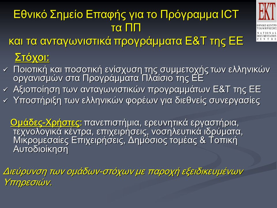Εθνικό Σημείο Επαφής για το Πρόγραμμα ICT τα ΠΠ και τα ανταγωνιστικά προγράμματα Ε&Τ της ΕΕ Στόχοι: Στόχοι: Ποιοτική και ποσοτική ενίσχυση της συμμετοχής των ελληνικών οργανισμών στα Προγράμματα Πλαίσιο της ΕΕ Ποιοτική και ποσοτική ενίσχυση της συμμετοχής των ελληνικών οργανισμών στα Προγράμματα Πλαίσιο της ΕΕ Αξιοποίηση των ανταγωνιστικών προγραμμάτων Ε&Τ της ΕΕ Αξιοποίηση των ανταγωνιστικών προγραμμάτων Ε&Τ της ΕΕ Υποστήριξη των ελληνικών φορέων για διεθνείς συνεργασίες Υποστήριξη των ελληνικών φορέων για διεθνείς συνεργασίες Ομάδες-Χρήστες: πανεπιστήμια, ερευνητικά εργαστήρια, τεχνολογικά κέντρα, επιχειρήσεις, νοσηλευτικά ιδρύματα, Μικρομεσαίες Επιχειρήσεις, Δημόσιος τομέας & Τοπική Αυτοδιοίκηση Ομάδες-Χρήστες: πανεπιστήμια, ερευνητικά εργαστήρια, τεχνολογικά κέντρα, επιχειρήσεις, νοσηλευτικά ιδρύματα, Μικρομεσαίες Επιχειρήσεις, Δημόσιος τομέας & Τοπική Αυτοδιοίκηση Διεύρυνση των oμάδων-στόχων με παροχή εξειδικευμένων Υπηρεσιών.