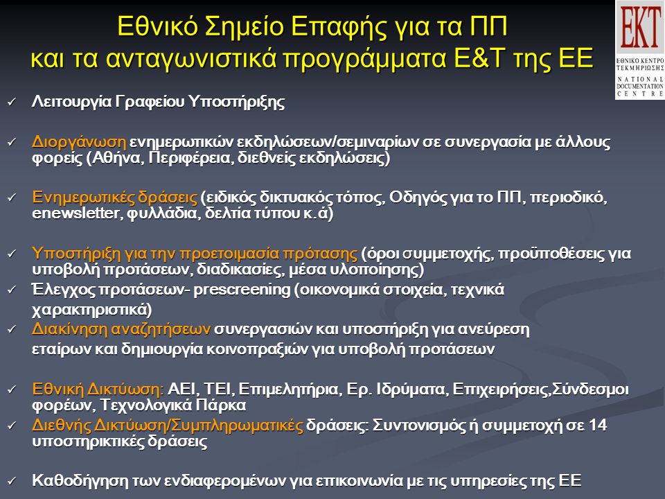 Εθνικό Σημείο Επαφής για τα ΠΠ και τα ανταγωνιστικά προγράμματα Ε&Τ της ΕΕ Λειτουργία Γραφείου Υποστήριξης Λειτουργία Γραφείου Υποστήριξης Διοργάνωση ενημερωτικών εκδηλώσεων/σεμιναρίων σε συνεργασία με άλλους φορείς (Αθήνα, Περιφέρεια, διεθνείς εκδηλώσεις) Διοργάνωση ενημερωτικών εκδηλώσεων/σεμιναρίων σε συνεργασία με άλλους φορείς (Αθήνα, Περιφέρεια, διεθνείς εκδηλώσεις) Ενημερωτικές δράσεις (ειδικός δικτυακός τόπος, Οδηγός για το ΠΠ, περιοδικό, enewsletter, φυλλάδια, δελτία τύπου κ.ά) Ενημερωτικές δράσεις (ειδικός δικτυακός τόπος, Οδηγός για το ΠΠ, περιοδικό, enewsletter, φυλλάδια, δελτία τύπου κ.ά) Υποστήριξη για την προετοιμασία πρότασης (όροι συμμετοχής, προϋποθέσεις για υποβολή προτάσεων, διαδικασίες, μέσα υλοποίησης) Υποστήριξη για την προετοιμασία πρότασης (όροι συμμετοχής, προϋποθέσεις για υποβολή προτάσεων, διαδικασίες, μέσα υλοποίησης) Έλεγχος προτάσεων- prescreening (οικονομικά στοιχεία, τεχνικά Έλεγχος προτάσεων- prescreening (οικονομικά στοιχεία, τεχνικάχαρακτηριστικά) Διακίνηση αναζητήσεων συνεργασιών και υποστήριξη για ανεύρεση Διακίνηση αναζητήσεων συνεργασιών και υποστήριξη για ανεύρεση εταίρων και δημιουργία κοινοπραξιών για υποβολή προτάσεων Εθνική Δικτύωση: ΑΕΙ, ΤΕΙ, Επιμελητήρια, Ερ.