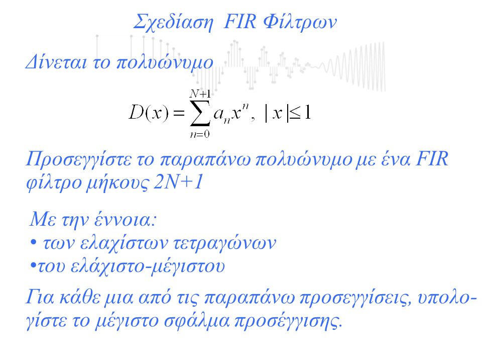 Σχεδίαση FIR Φίλτρων Δίνεται το πολυώνυμο Προσεγγίστε το παραπάνω πολυώνυμο με ένα FIR φίλτρο μήκους 2Ν+1 Με την έννοια: των ελαχίστων τετραγώνων του ελάχιστο-μέγιστου Για κάθε μια από τις παραπάνω προσεγγίσεις, υπολο- γίστε το μέγιστο σφάλμα προσέγγισης.