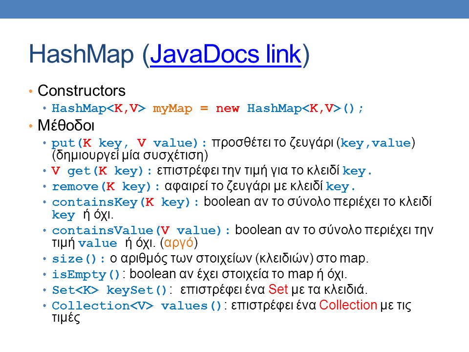 HashMap (JavaDocs link)JavaDocs link Constructors HashMap myMap = new HashMap (); Μέθοδοι put(K key, V value): προσθέτει το ζευγάρι ( key,value ) (δημιουργεί μία συσχέτιση) V get(Κ key): επιστρέφει την τιμή για το κλειδί key.