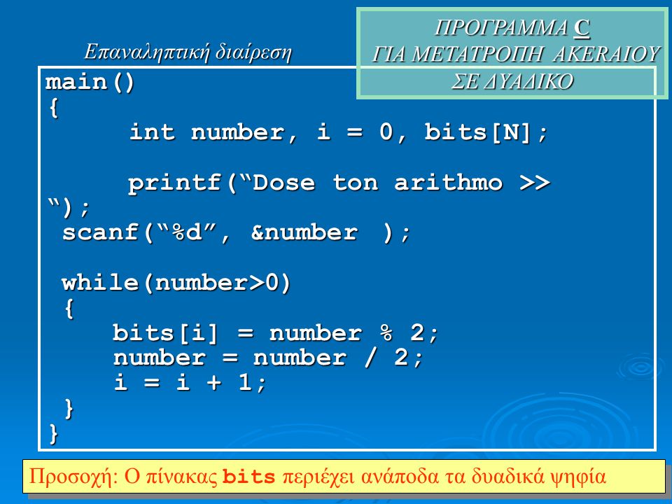 main(){ int number, i = 0, bits[Ν]; int number, i = 0, bits[Ν]; printf( Dose ton arithmo >> ); printf( Dose ton arithmo >> ); scanf( %d , &number); scanf( %d , &number); while(number>0) while(number>0) { bits[i] = number % 2; number = number / 2; i = i + 1; }} ΠΡΟΓΡΑΜΜΑ C ΓΙΑ ΜΕΤΑΤΡΟΠΗ AKERAIOY ΣΕ ΔYΑΔΙΚΟ Προσοχή: Ο πίνακας bits περιέχει ανάποδα τα δυαδικά ψηφία Επαναληπτική διαίρεση