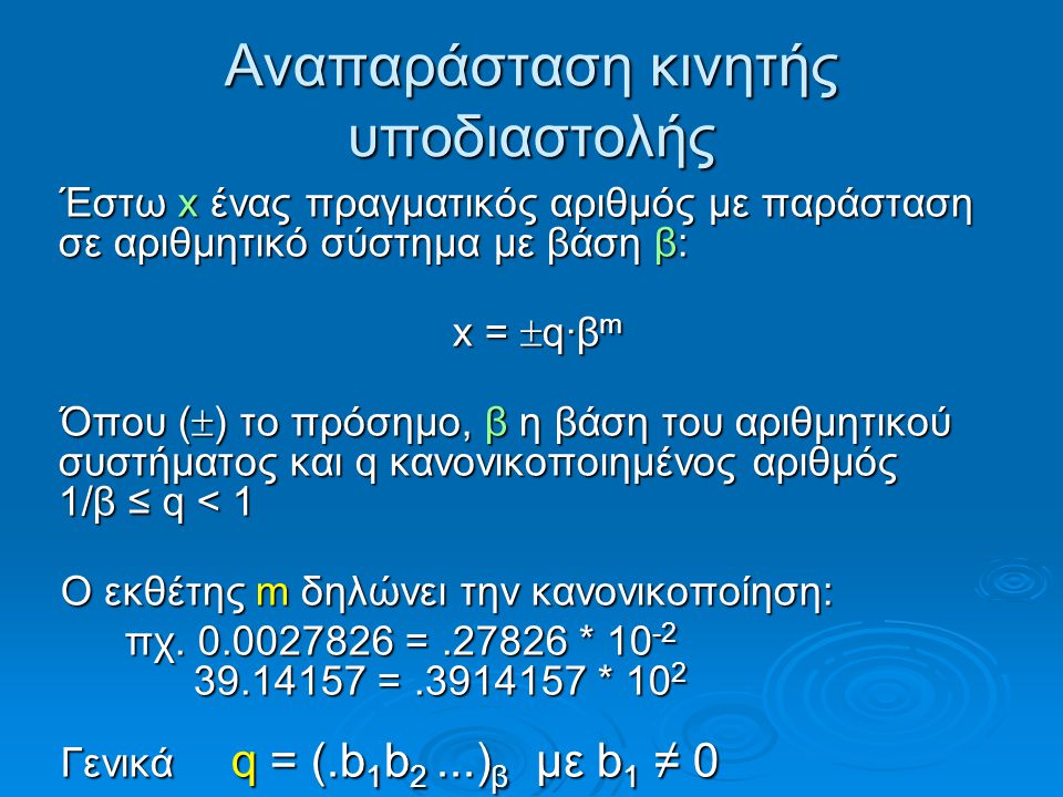 Αναπαράσταση κινητής υποδιαστολής Έστω x ένας πραγματικός αριθμός με παράσταση σε αριθμητικό σύστημα με βάση β: x =  q·β m Όπου (  ) το πρόσημο, β η βάση του αριθμητικού συστήματος και q κανονικοποιημένος αριθμός 1/β ≤ q < 1 Ο εκθέτης m δηλώνει την κανονικοποίηση: πχ.