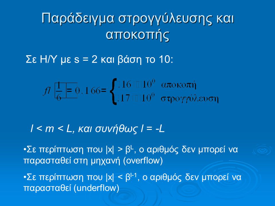 Παράδειγμα στρογγύλευσης και αποκοπής Σε περίπτωση που |x| > β L, o αριθμός δεν μπορεί να παρασταθεί στη μηχανή (overflow) Σε περίπτωση που |x| < β l-1, ο αριθμός δεν μπορεί να παρασταθεί (underflow) Σε Η/Υ με s = 2 και βάση το 10: l < m < L, και συνήθως l = -L