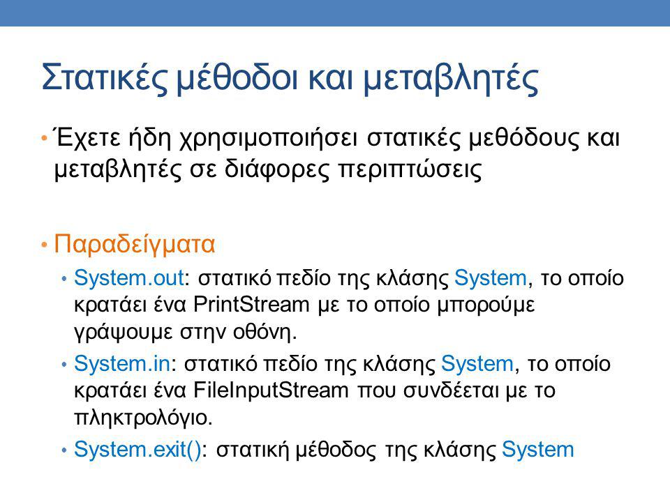 Στατικές μέθοδοι και μεταβλητές Έχετε ήδη χρησιμοποιήσει στατικές μεθόδους και μεταβλητές σε διάφορες περιπτώσεις Παραδείγματα System.out: στατικό πεδίο της κλάσης System, το οποίο κρατάει ένα PrintStream με το οποίο μπορούμε γράψουμε στην οθόνη.