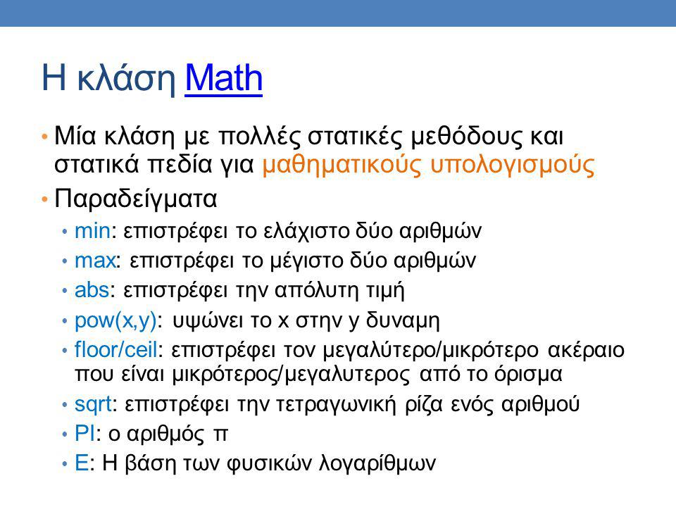 Η κλάση MathMath Μία κλάση με πολλές στατικές μεθόδους και στατικά πεδία για μαθηματικούς υπολογισμούς Παραδείγματα min: επιστρέφει το ελάχιστο δύο αριθμών max: επιστρέφει το μέγιστο δύο αριθμών abs: επιστρέφει την απόλυτη τιμή pow(x,y): υψώνει το x στην y δυναμη floor/ceil: επιστρέφει τον μεγαλύτερο/μικρότερο ακέραιο που είναι μικρότερος/μεγαλυτερος από το όρισμα sqrt: επιστρέφει την τετραγωνική ρίζα ενός αριθμού PI: ο αριθμός π E: Η βάση των φυσικών λογαρίθμων