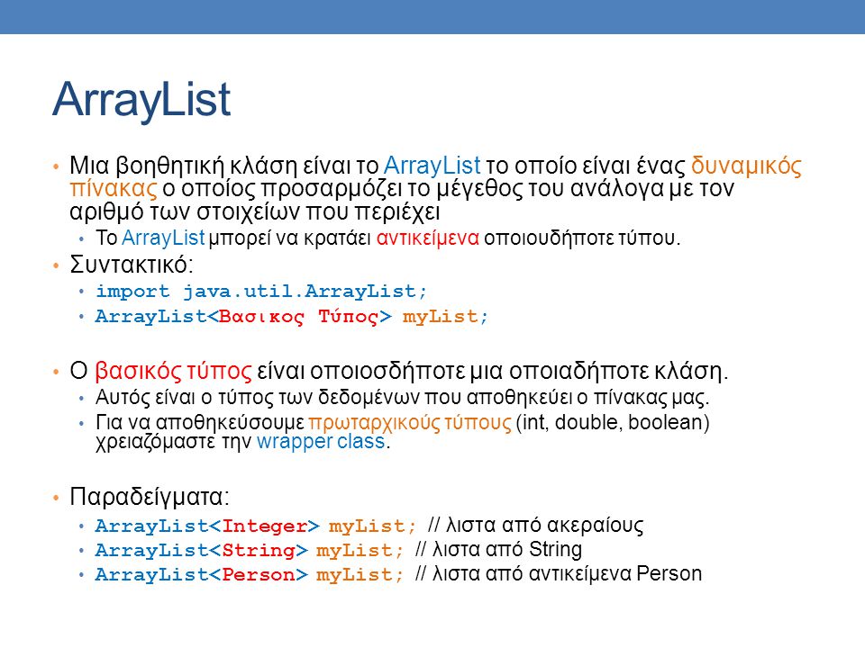 ArrayList Μια βοηθητική κλάση είναι το ArrayList το οποίο είναι ένας δυναμικός πίνακας ο οποίος προσαρμόζει το μέγεθος του ανάλογα με τον αριθμό των στοιχείων που περιέχει Το ArrayList μπορεί να κρατάει αντικείμενα οποιουδήποτε τύπου.