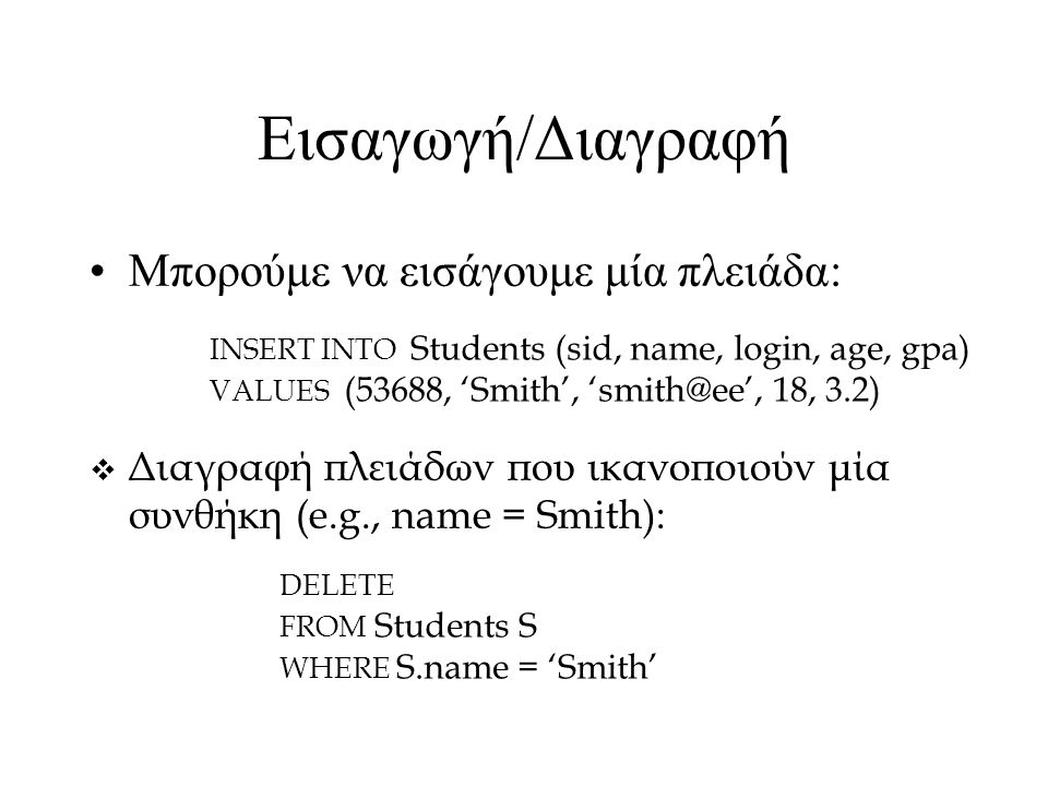 Εισαγωγή/Διαγραφή Μπορούμε να εισάγουμε μία πλειάδα: INSERT INTO Students (sid, name, login, age, gpa) VALUES (53688, ‘Smith’, 18, 3.2)  Διαγραφή πλειάδων που ικανοποιούν μία συνθήκη (e.g., name = Smith): DELETE FROM Students S WHERE S.name = ‘Smith’