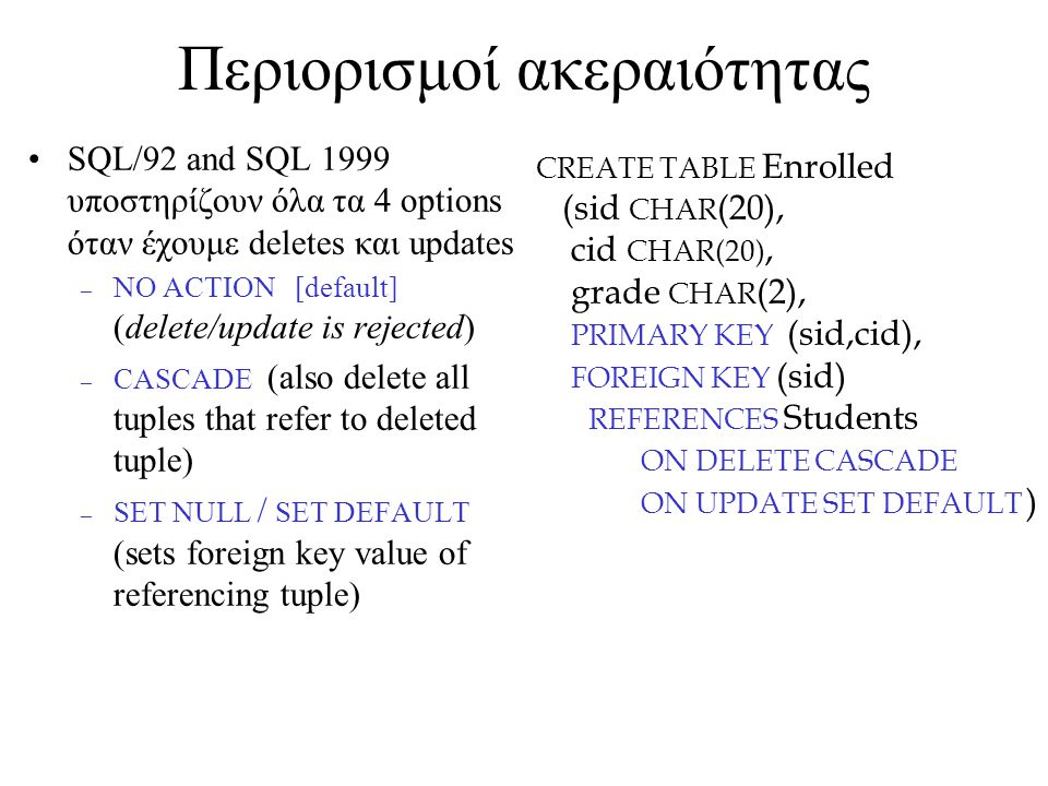 Περιορισμοί ακεραιότητας SQL/92 and SQL 1999 υποστηρίζουν όλα τα 4 options όταν έχουμε deletes και updates – NO ACTION [default] (delete/update is rejected) – CASCADE (also delete all tuples that refer to deleted tuple) – SET NULL / SET DEFAULT (sets foreign key value of referencing tuple) CREATE TABLE Enrolled (sid CHAR (20), cid CHAR(20), grade CHAR (2), PRIMARY KEY (sid,cid), FOREIGN KEY (sid) REFERENCES Students ON DELETE CASCADE ON UPDATE SET DEFAULT )