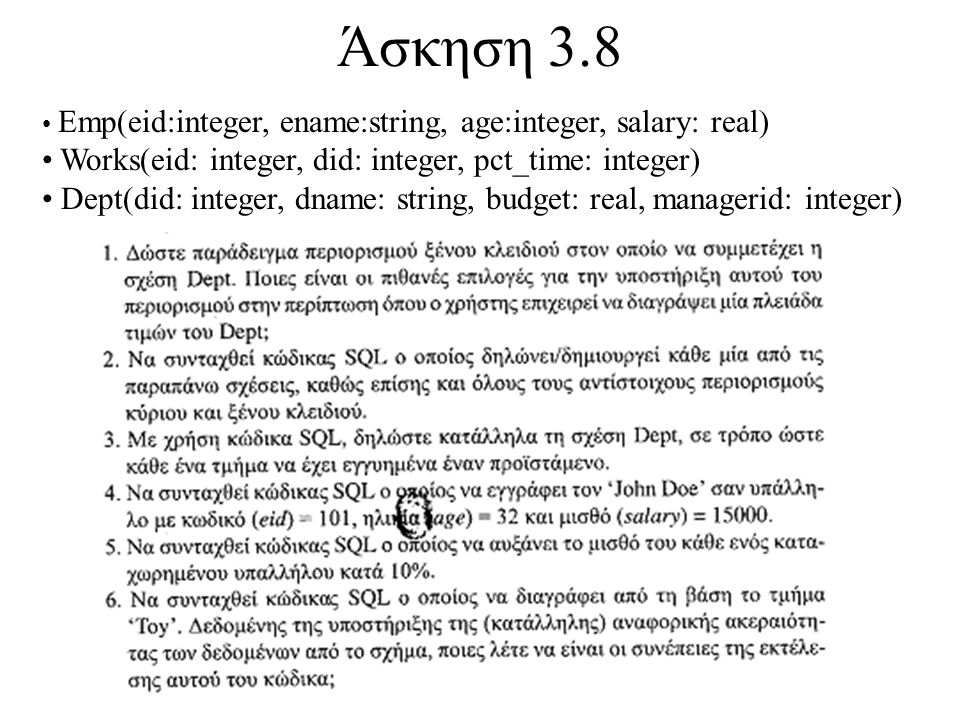 Άσκηση 3.8 Emp(eid:integer, ename:string, age:integer, salary: real) Works(eid: integer, did: integer, pct_time: integer) Dept(did: integer, dname: string, budget: real, managerid: integer)