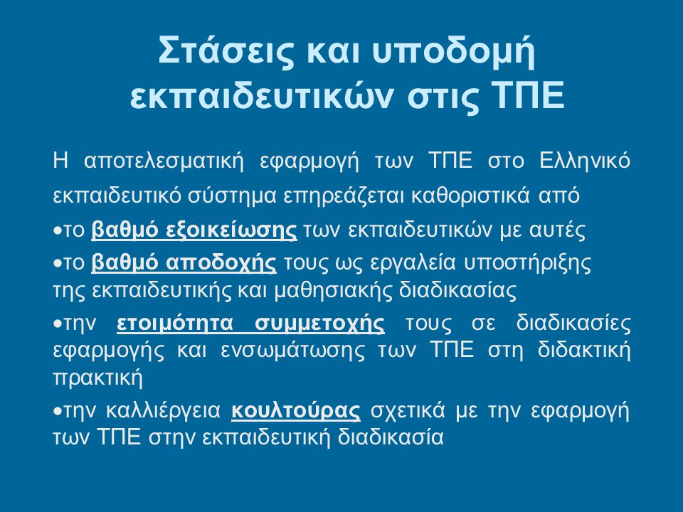 Στάσεις και υποδομή εκπαιδευτικών στις ΤΠΕ Η αποτελεσματική εφαρμογή των ΤΠΕ στο Ελληνικό εκπαιδευτικό σύστημα επηρεάζεται καθοριστικά από  το βαθμό εξοικείωσης των εκπαιδευτικών με αυτές  το βαθμό αποδοχής τους ως εργαλεία υποστήριξης της εκπαιδευτικής και μαθησιακής διαδικασίας  την ετοιμότητα συμμετοχής τους σε διαδικασίες εφαρμογής και ενσωμάτωσης των ΤΠΕ στη διδακτική πρακτική  την καλλιέργεια κουλτούρας σχετικά με την εφαρμογή των ΤΠΕ στην εκπαιδευτική διαδικασία