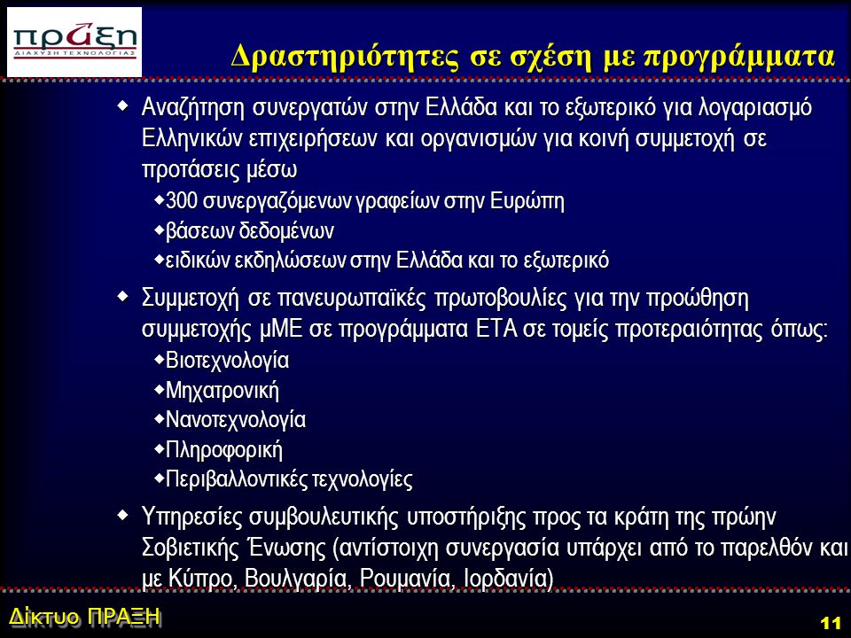 Δίκτυο ΠΡΑΞΗ 11  Αναζήτηση συνεργατών στην Ελλάδα και το εξωτερικό για λογαριασμό Ελληνικών επιχειρήσεων και οργανισμών για κοινή συμμετοχή σε προτάσεις μέσω  300 συνεργαζόμενων γραφείων στην Ευρώπη  βάσεων δεδομένων  ειδικών εκδηλώσεων στην Ελλάδα και το εξωτερικό  Συμμετοχή σε πανευρωπαϊκές πρωτοβουλίες για την προώθηση συμμετοχής μΜΕ σε προγράμματα ΕΤΑ σε τομείς προτεραιότητας όπως:  Βιοτεχνολογία  Μηχατρονική  Νανοτεχνολογία  Πληροφορική  Περιβαλλοντικές τεχνολογίες  Υπηρεσίες συμβουλευτικής υποστήριξης προς τα κράτη της πρώην Σοβιετικής Ένωσης (αντίστοιχη συνεργασία υπάρχει από το παρελθόν και με Κύπρο, Βουλγαρία, Ρουμανία, Ιορδανία) Δραστηριότητες σε σχέση με προγράμματα