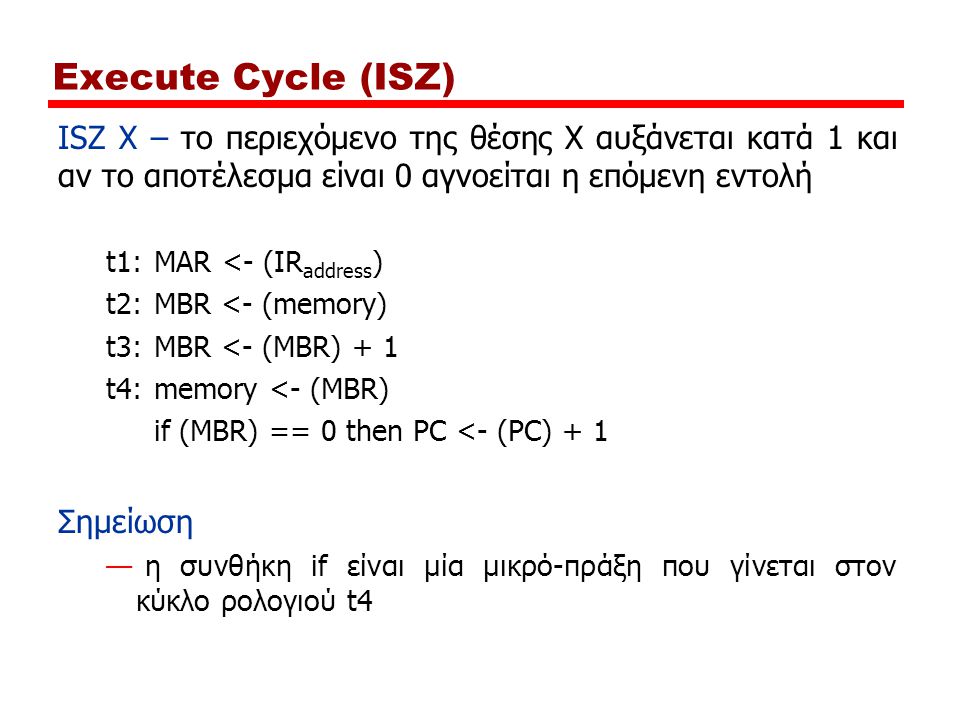 Execute Cycle (ISZ) ISZ X – το περιεχόμενο της θέσης Χ αυξάνεται κατά 1 και αν το αποτέλεσμα είναι 0 αγνοείται η επόμενη εντολή t1:MAR <- (IR address ) t2:MBR <- (memory) t3:MBR <- (MBR) + 1 t4:memory <- (MBR) if (MBR) == 0 then PC <- (PC) + 1 Σημείωση — η συνθήκη if είναι μία μικρό-πράξη που γίνεται στον κύκλο ρολογιού t4