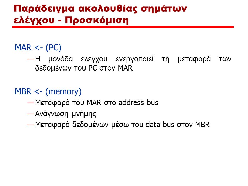 Παράδειγμα ακολουθίας σημάτων ελέγχου - Προσκόμιση MAR <- (PC) —Η μονάδα ελέγχου ενεργοποιεί τη μεταφορά των δεδομένων του PC στον MAR MBR <- (memory) —Μεταφορά του MAR στο address bus —Ανάγνωση μνήμης —Μεταφορά δεδομένων μέσω του data bus στον MBR