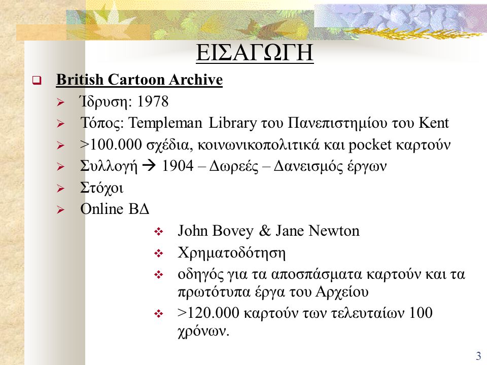 ΕΙΣΑΓΩΓΗ  British Cartoon Archive  Ίδρυση: 1978  Τόπος: Templeman Library του Πανεπιστημίου του Kent  > σχέδια, κοινωνικοπολιτικά και pocket καρτούν  Συλλογή  1904 – Δωρεές – Δανεισμός έργων  Στόχοι  Online ΒΔ  John Bovey & Jane Newton  Χρηματοδότηση  οδηγός για τα αποσπάσματα καρτούν και τα πρωτότυπα έργα του Αρχείου  > καρτούν των τελευταίων 100 χρόνων.