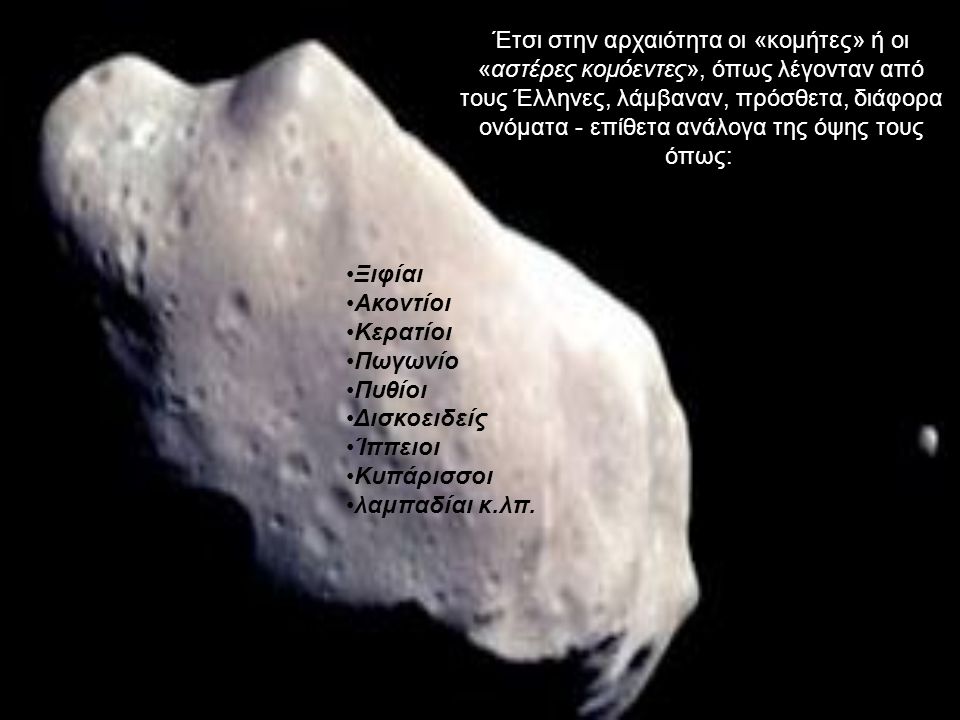 Έτσι στην αρχαιότητα οι «κομήτες» ή οι «αστέρες κομόεντες», όπως λέγονταν από τους Έλληνες, λάμβαναν, πρόσθετα, διάφορα ονόματα - επίθετα ανάλογα της όψης τους όπως: Ξιφίαι Ακοντίοι Κερατίοι Πωγωνίο Πυθίοι Δισκοειδείς Ίππειοι Κυπάρισσοι λαμπαδίαι κ.λπ.