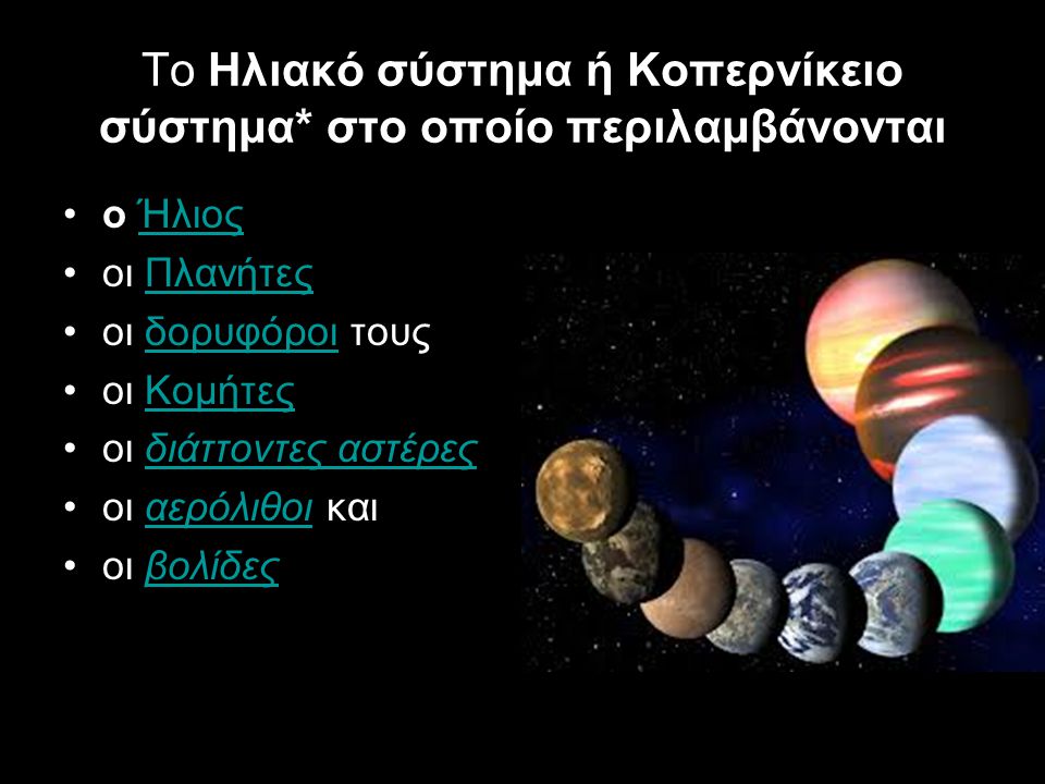 Το Ηλιακό σύστημα ή Κοπερνίκειο σύστημα* στο οποίο περιλαμβάνονται ο ΉλιοςΉλιος οι ΠλανήτεςΠλανήτες οι δορυφόροι τουςδορυφόροι οι ΚομήτεςΚομήτες οι διάττοντες αστέρεςδιάττοντες αστέρες οι αερόλιθοι καιαερόλιθοι οι βολίδεςβολίδες