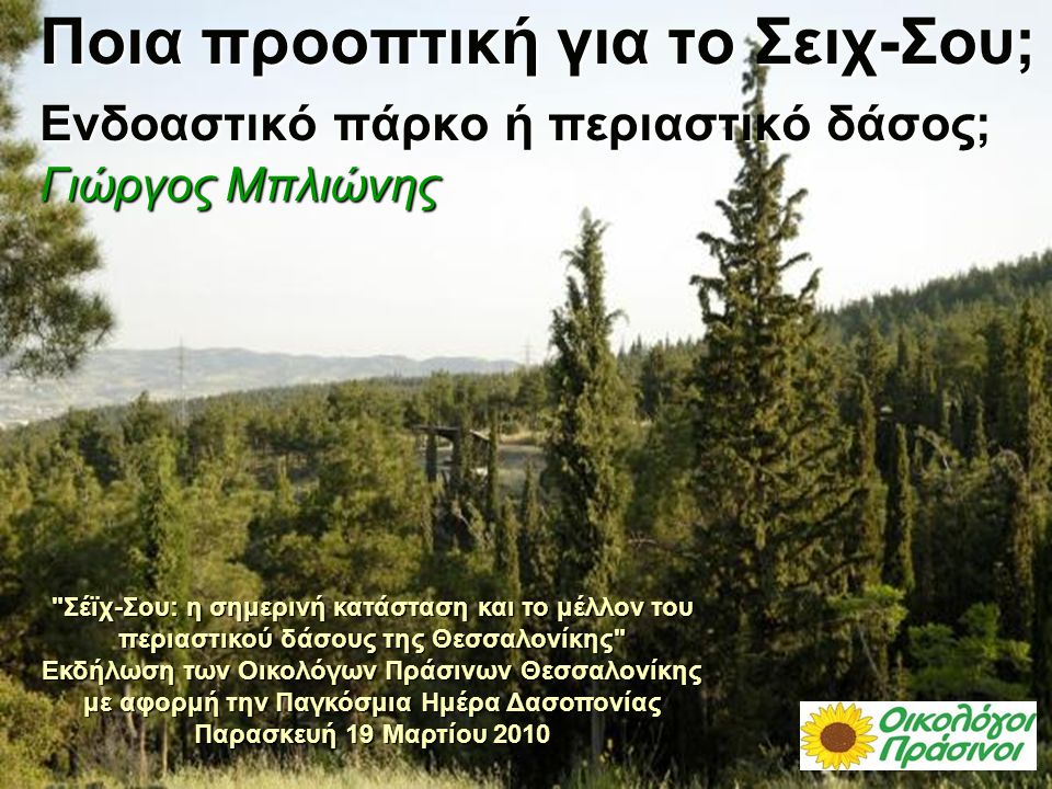 Ποια προοπτική για το Σειχ-Σου; Ενδοαστικό πάρκο ή περιαστικό δάσος; Γιώργος Μπλιώνης Σέϊχ-Σου: η σημερινή κατάσταση και το μέλλον του περιαστικού δάσους της Θεσσαλονίκης Εκδήλωση των Οικολόγων Πράσινων Θεσσαλονίκης με αφορμή την Παγκόσμια Ημέρα Δασοπονίας Παρασκευή 19 Μαρτίου 2010