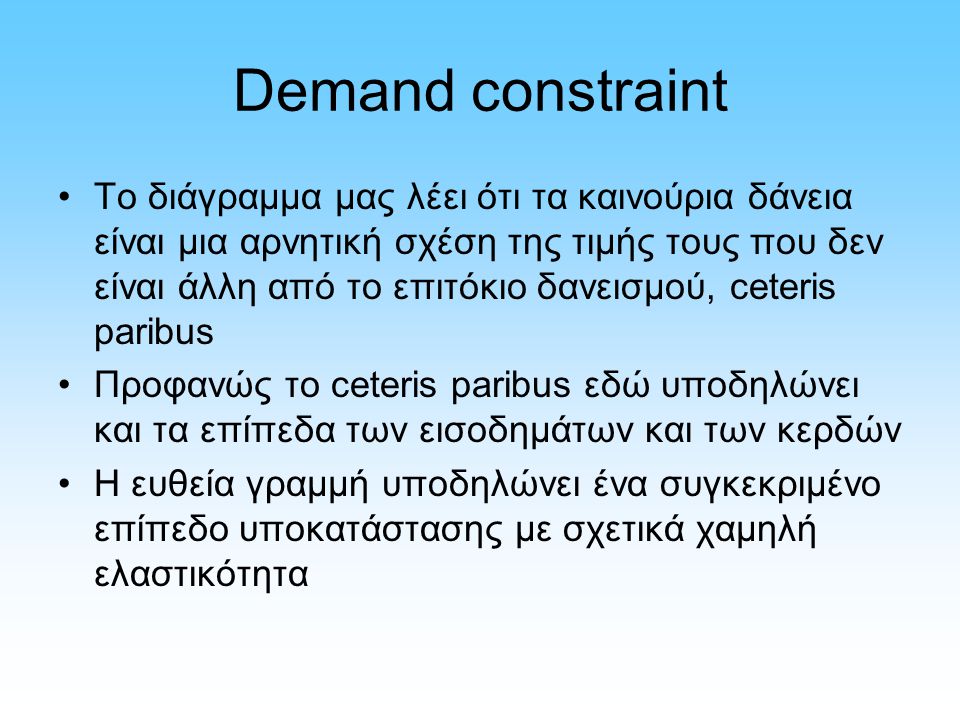 Demand constraint Το διάγραμμα μας λέει ότι τα καινούρια δάνεια είναι μια αρνητική σχέση της τιμής τους που δεν είναι άλλη από το επιτόκιο δανεισμού, ceteris paribus Προφανώς το ceteris paribus εδώ υποδηλώνει και τα επίπεδα των εισοδημάτων και των κερδών Η ευθεία γραμμή υποδηλώνει ένα συγκεκριμένο επίπεδο υποκατάστασης με σχετικά χαμηλή ελαστικότητα