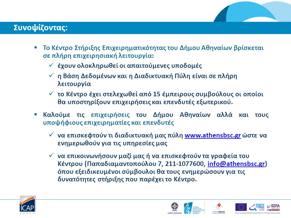  Το Κέντρο Στήριξης Επιχειρηματικότητας του Δήμου Αθηναίων βρίσκεται σε πλήρη επιχειρησιακή λειτουργία: έχουν ολοκληρωθεί οι απαιτούμενες υποδομές η Βάση Δεδομένων και η Διαδικτυακή Πύλη είναι σε πλήρη λειτουργία το Κέντρο έχει στελεχωθεί από 15 έμπειρους συμβούλους οι οποίοι θα υποστηρίξουν επιχειρήσεις και επενδυτές εξωτερικού.