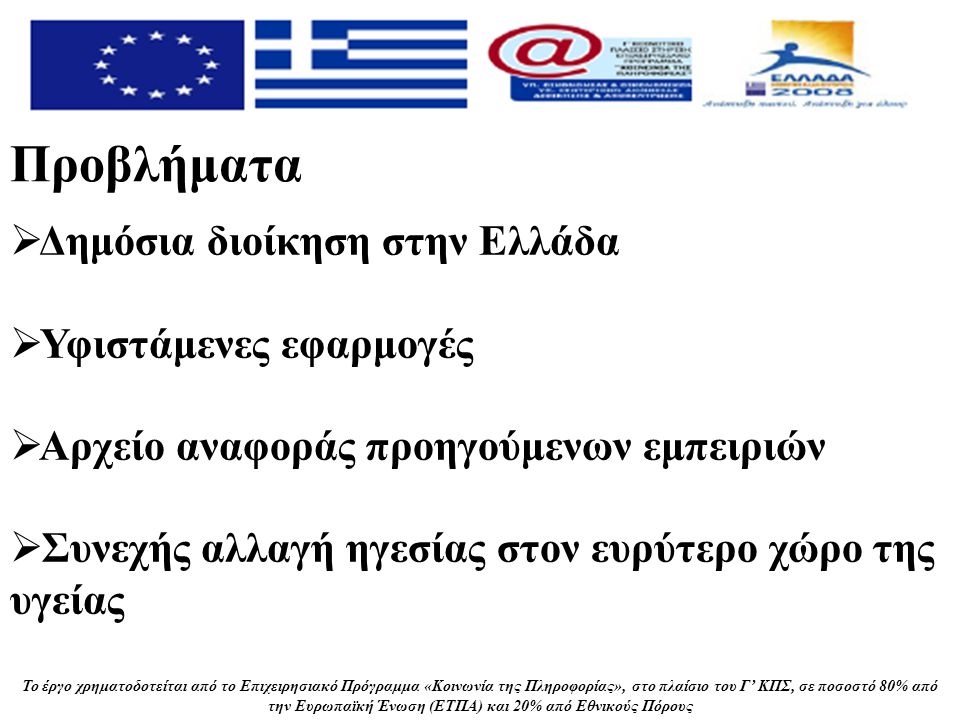Το έργο χρηματοδοτείται από το Επιχειρησιακό Πρόγραμμα «Κοινωνία της Πληροφορίας», στο πλαίσιο του Γ’ ΚΠΣ, σε ποσοστό 80% από την Ευρωπαϊκή Ένωση (ΕΤΠΑ) και 20% από Εθνικούς Πόρους Προβλήματα  Δημόσια διοίκηση στην Ελλάδα  Υφιστάμενες εφαρμογές  Αρχείο αναφοράς προηγούμενων εμπειριών  Συνεχής αλλαγή ηγεσίας στον ευρύτερο χώρο της υγείας