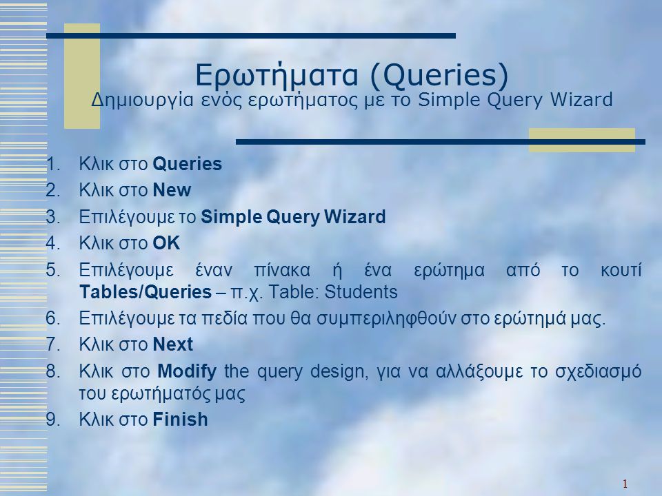 Ερωτήματα (Queries) Δημιουργία ενός ερωτήματος με το Simple Query Wizard 1.Κλικ στο Queries 2.Κλικ στο New 3.Επιλέγουμε το Simple Query Wizard 4.Κλικ στο OK 5.Επιλέγουμε έναν πίνακα ή ένα ερώτημα από το κουτί Tables/Queries – π.χ.