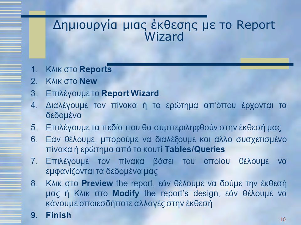 Δημιουργία μιας έκθεσης με το Report Wizard 1.Κλικ στο Reports 2.Κλικ στο New 3.Επιλέγουμε το Report Wizard 4.Διαλέγουμε τον πίνακα ή το ερώτημα απ’όπου έρχονται τα δεδομένα 5.Επιλέγουμε τα πεδία που θα συμπεριληφθούν στην έκθεσή μας 6.Εάν θέλουμε, μπορούμε να διαλέξουμε και άλλο συσχετισμένο πίνακα ή ερώτημα από το κουτί Tables/Queries 7.Επιλέγουμε τον πίνακα βάσει του οποίου θέλουμε να εμφανίζονται τα δεδομένα μας 8.Κλικ στο Preview the report, εάν θέλουμε να δούμε την έκθεσή μας ή Κλικ στο Modify the report’s design, εάν θέλουμε να κάνουμε οποιεσδήποτε αλλαγές στην έκθεσή 9.Finish 10