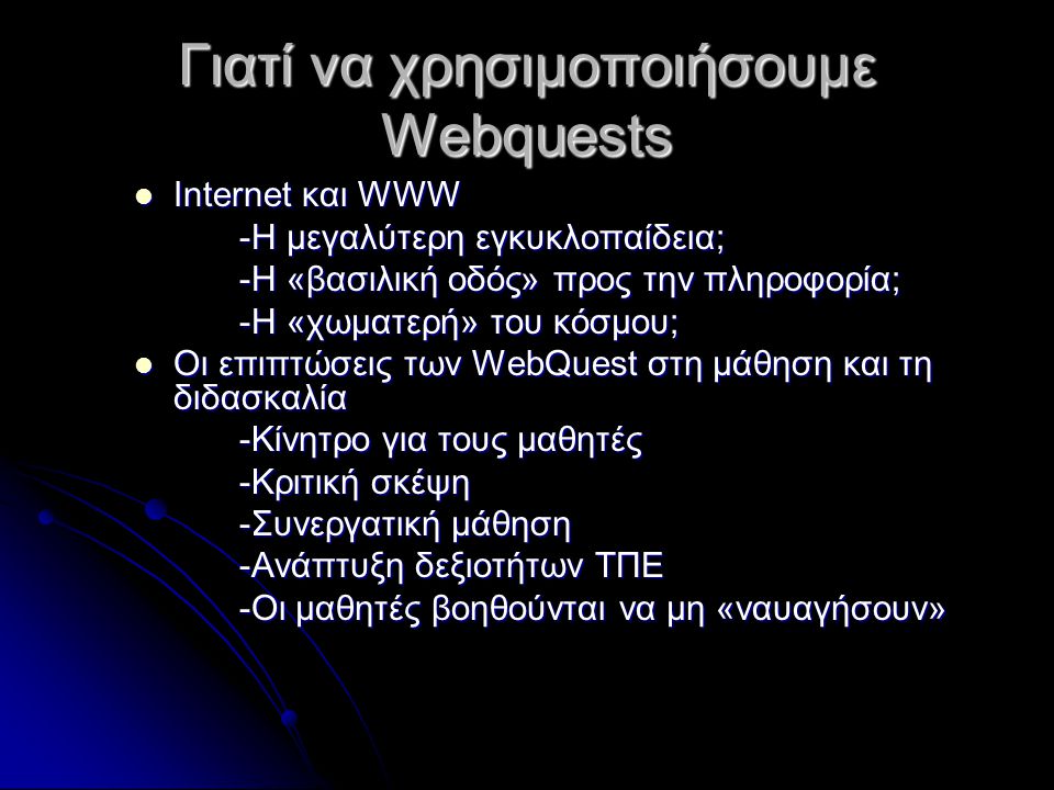Γιατί να χρησιμοποιήσουμε Webquests Internet και WWW Internet και WWW -Η μεγαλύτερη εγκυκλοπαίδεια; -Η «βασιλική οδός» προς την πληροφορία; -Η «χωματερή» του κόσμου; Οι επιπτώσεις των WebQuest στη μάθηση και τη διδασκαλία Οι επιπτώσεις των WebQuest στη μάθηση και τη διδασκαλία -Κίνητρο για τους μαθητές -Κριτική σκέψη -Συνεργατική μάθηση -Ανάπτυξη δεξιοτήτων ΤΠΕ -Οι μαθητές βοηθούνται να μη «ναυαγήσουν»