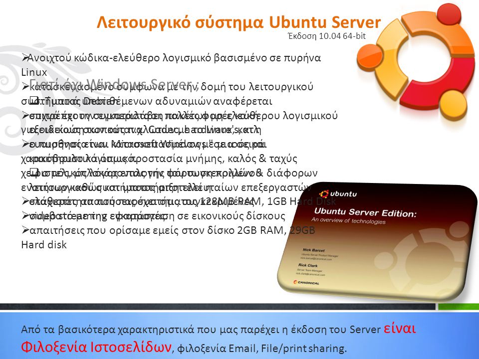 Λειτουργικό σύστημα Ubuntu Server Έκδοση bit  Ανοιχτού κώδικα-ελεύθερο λογισμικό βασισμένο σε πυρήνα Linux  κατασκευασμένο σύμφωνα με την δομή του λειτουργικού συστήματος Debian  επιτρέπει την εγκατάσταση πακέτων μη ελεύθερου λογισμικού για ειδικούς σκοπούς π.χ.