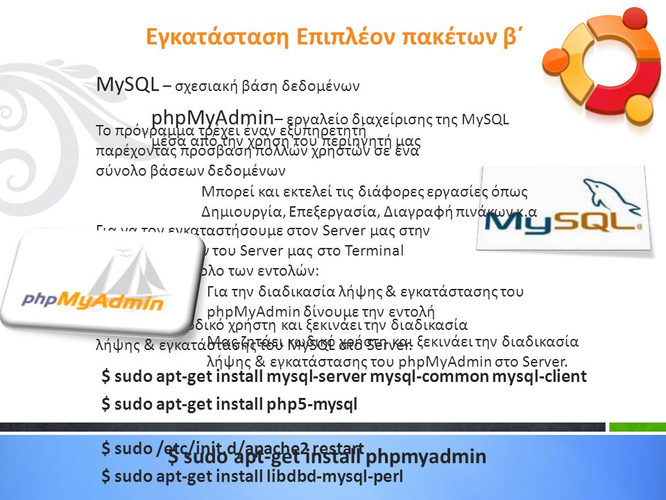 MySQL – σχεσιακή βάση δεδομένων Το πρόγραμμα τρέχει έναν εξυπηρετητή παρέχοντας πρόσβαση πολλών χρηστών σε ένα σύνολο βάσεων δεδομένων Για να τον εγκαταστήσουμε στον Server μας στην γραμμή εντολών του Server μας στο Terminal δίνουμε το σύνολο των εντολών: Μας ζητάει κωδικό χρήστη και ξεκινάει την διαδικασία λήψης & εγκατάστασης του MySQL στο Server.
