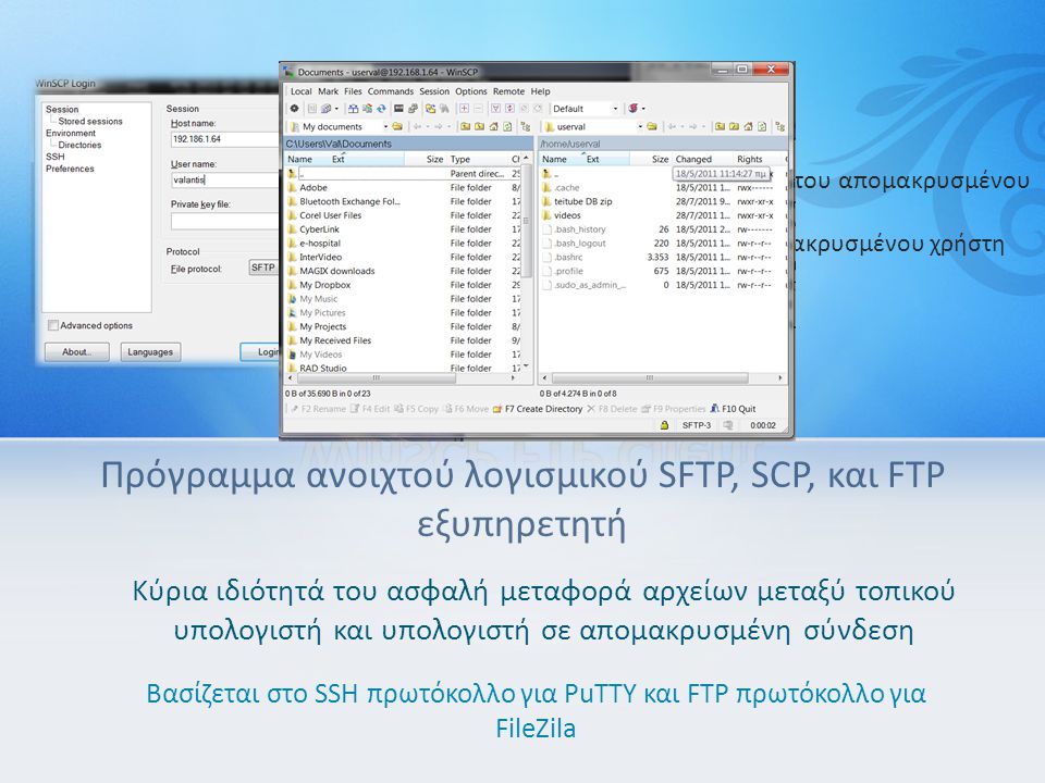 Πρόγραμμα ανοιχτού λογισμικού SFTP, SCP, και FTP εξυπηρετητή Κύρια ιδιότητά του ασφαλή μεταφορά αρχείων μεταξύ τοπικού υπολογιστή και υπολογιστή σε απομακρυσμένη σύνδεση Βασίζεται στο SSH πρωτόκολλο για PuTTY και FTP πρωτόκολλο για FileZila Καρτέλα Log in Host name: βάζουμε την IP του απομακρυσμένου υπολογιστή User name: το όνομα απομακρυσμένου χρήστη Password: το κωδικό του > Login