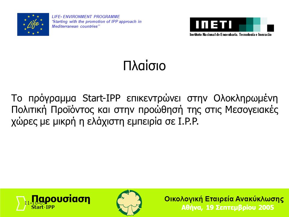 LIFE- ENVIRONMENT PROGRAMME ‘Starting with the promotion of IPP approach in Mediterranean countries’’ Αθήνα, 19 Σεπτεμβρίου 2005 Παρουσίαση Start-IPP Οικολογική Εταιρεία Ανακύκλωσης Πλαίσιο Το πρόγραμμα Start-IPP επικεντρώνει στην Ολοκληρωμένη Πολιτική Προϊόντος και στην προώθησή της στις Μεσογειακές χώρες με μικρή η ελάχιστη εμπειρία σε I.P.P.