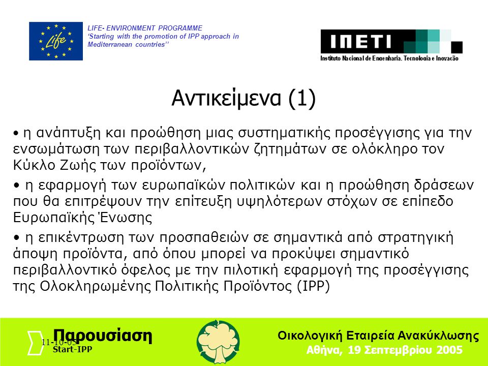 LIFE- ENVIRONMENT PROGRAMME ‘Starting with the promotion of IPP approach in Mediterranean countries’’ Αθήνα, 19 Σεπτεμβρίου 2005 Παρουσίαση Start-IPP Οικολογική Εταιρεία Ανακύκλωσης η ανάπτυξη και προώθηση μιας συστηματικής προσέγγισης για την ενσωμάτωση των περιβαλλοντικών ζητημάτων σε ολόκληρο τον Κύκλο Ζωής των προϊόντων, η εφαρμογή των ευρωπαϊκών πολιτικών και η προώθηση δράσεων που θα επιτρέψουν την επίτευξη υψηλότερων στόχων σε επίπεδο Ευρωπαϊκής Ένωσης η επικέντρωση των προσπαθειών σε σημαντικά από στρατηγική άποψη προϊόντα, από όπου μπορεί να προκύψει σημαντικό περιβαλλοντικό όφελος με την πιλοτική εφαρμογή της προσέγγισης της Ολοκληρωμένης Πολιτικής Προϊόντος (IPP) Αντικείμενα (1)
