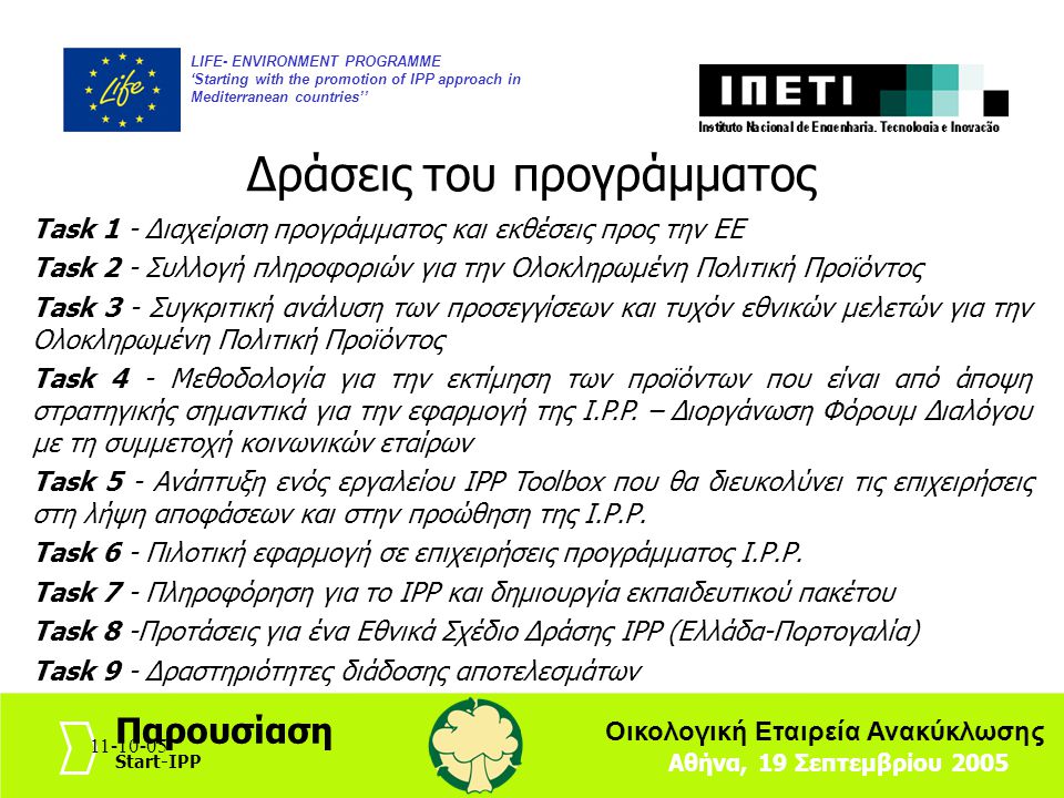 LIFE- ENVIRONMENT PROGRAMME ‘Starting with the promotion of IPP approach in Mediterranean countries’’ Αθήνα, 19 Σεπτεμβρίου 2005 Παρουσίαση Start-IPP Οικολογική Εταιρεία Ανακύκλωσης Δράσεις του προγράμματος Task 1 - Διαχείριση προγράμματος και εκθέσεις προς την ΕΕ Task 2 - Συλλογή πληροφοριών για την Ολοκληρωμένη Πολιτική Προϊόντος Task 3 - Συγκριτική ανάλυση των προσεγγίσεων και τυχόν εθνικών μελετών για την Ολοκληρωμένη Πολιτική Προϊόντος Task 4 - Μεθοδολογία για την εκτίμηση των προϊόντων που είναι από άποψη στρατηγικής σημαντικά για την εφαρμογή της Ι.P.P.