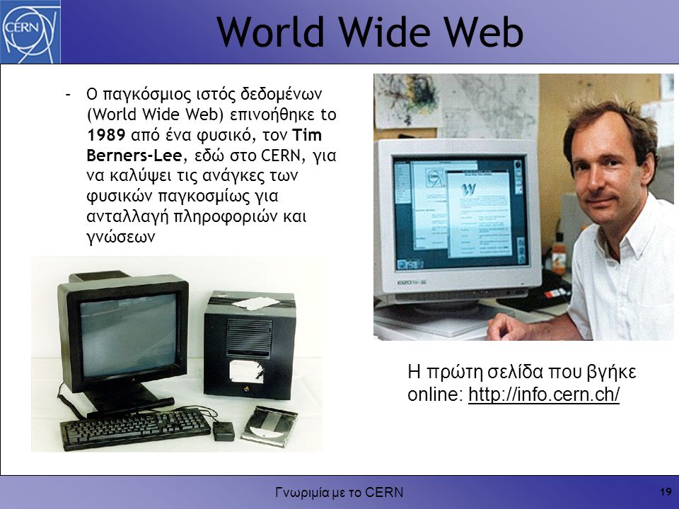 Γνωριμία με το CERN 19 World Wide Web Η πρώτη σελίδα που βγήκε online:   –Ο παγκόσμιος ιστός δεδομένων (World Wide Web) επινοήθηκε to 1989 από ένα φυσικό, τον Tim Berners-Lee, εδώ στο CERN, για να καλύψει τις ανάγκες των φυσικών παγκοσμίως για ανταλλαγή πληροφοριών και γνώσεων