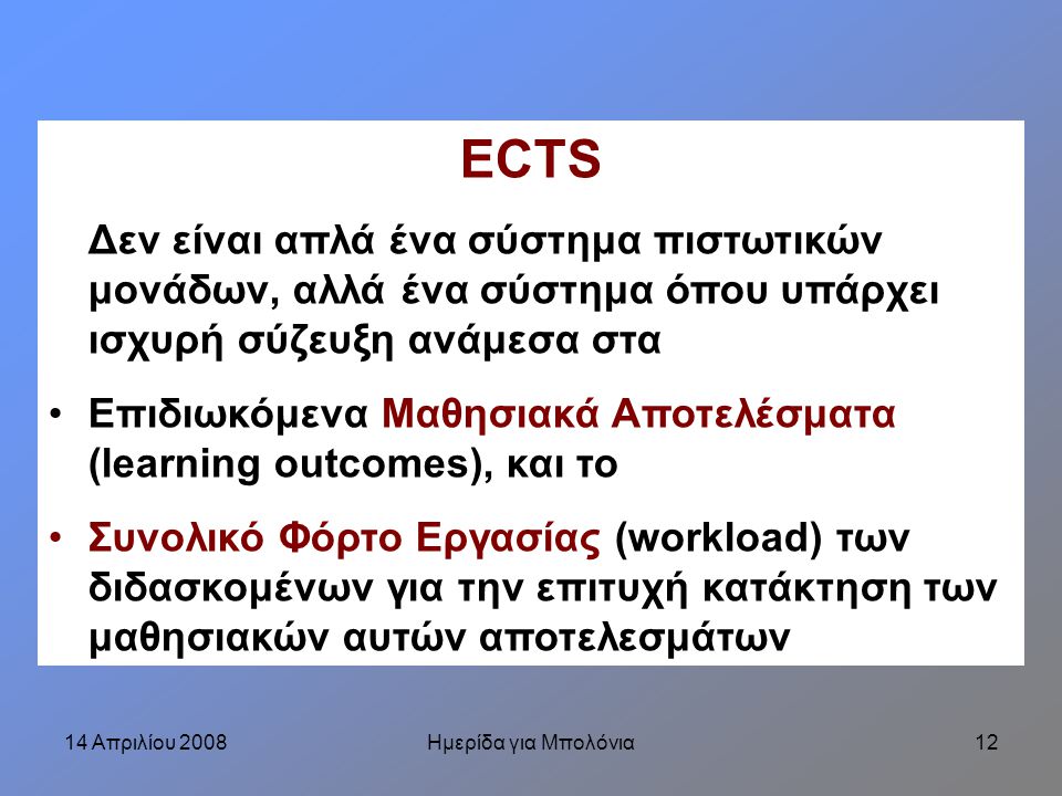 14 Απριλίου 2008Ημερίδα για Μπολόνια12 ECTS Δεν είναι απλά ένα σύστημα πιστωτικών μονάδων, αλλά ένα σύστημα όπου υπάρχει ισχυρή σύζευξη ανάμεσα στα Επιδιωκόμενα Μαθησιακά Αποτελέσματα (learning outcomes), και το Συνολικό Φόρτο Εργασίας (workload) των διδασκομένων για την επιτυχή κατάκτηση των μαθησιακών αυτών αποτελεσμάτων