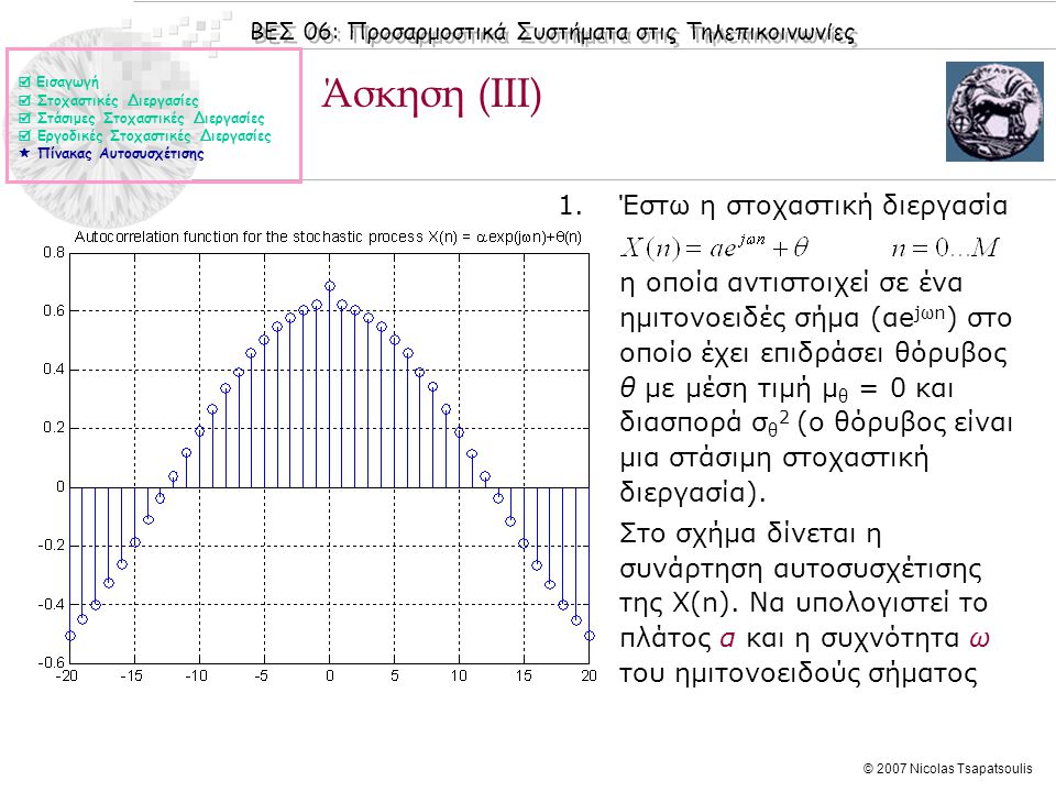 ΒΕΣ 06: Προσαρμοστικά Συστήματα στις Τηλεπικοινωνίες © 2007 Nicolas Tsapatsoulis Άσκηση (ΙΙI) 1.Έστω η στοχαστική διεργασία η οποία αντιστοιχεί σε ένα ημιτονοειδές σήμα (αe jωn ) στο οποίο έχει επιδράσει θόρυβος θ με μέση τιμή μ θ = 0 και διασπορά σ θ 2 (ο θόρυβος είναι μια στάσιμη στοχαστική διεργασία).