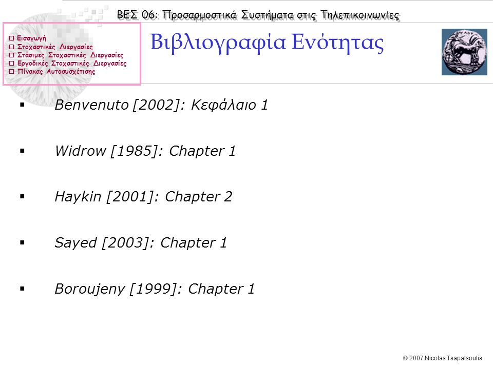ΒΕΣ 06: Προσαρμοστικά Συστήματα στις Τηλεπικοινωνίες © 2007 Nicolas Tsapatsoulis  Εισαγωγή  Στοχαστικές Διεργασίες  Στάσιμες Στοχαστικές Διεργασίες  Εργοδικές Στοχαστικές Διεργασίες  Πίνακας Αυτοσυσχέτισης  Benvenuto [2002]: Κεφάλαιo 1  Widrow [1985]: Chapter 1  Haykin [2001]: Chapter 2  Sayed [2003]: Chapter 1  Boroujeny [1999]: Chapter 1 Βιβλιογραφία Ενότητας