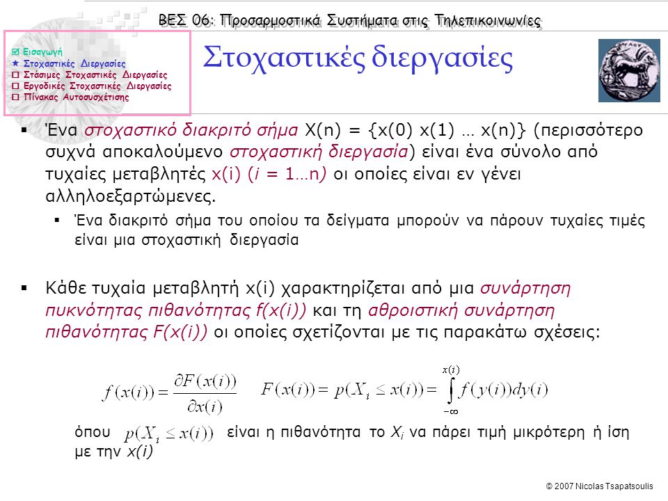 ΒΕΣ 06: Προσαρμοστικά Συστήματα στις Τηλεπικοινωνίες © 2007 Nicolas Tsapatsoulis Στοχαστικές διεργασίες  Ένα στοχαστικό διακριτό σήμα X(n) = {x(0) x(1) … x(n)} (περισσότερο συχνά αποκαλούμενο στοχαστική διεργασία) είναι ένα σύνολο από τυχαίες μεταβλητές x(i) (i = 1…n) οι οποίες είναι εν γένει αλληλοεξαρτώμενες.