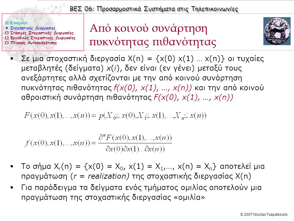 ΒΕΣ 06: Προσαρμοστικά Συστήματα στις Τηλεπικοινωνίες © 2007 Nicolas Tsapatsoulis Από κοινού συνάρτηση πυκνότητας πιθανότητας  Σε μια στοχαστική διεργασία X(n) = {x(0) x(1) … x(n)} οι τυχαίες μεταβλητές (δείγματα) x(i), δεν είναι (εν γένει) μεταξύ τους ανεξάρτητες αλλά σχετίζονται με την από κοινού συνάρτηση πυκνότητας πιθανότητας f(x(0), x(1), …, x(n)) και την από κοινού αθροιστική συνάρτηση πιθανότητας F(x(0), x(1), …, x(n))  Το σήμα Χ r (n) = {x(0) = X 0, x(1) = X 1,…, x(n) = X n } αποτελεί μια πραγμάτωση (r = realization) της στοχαστικής διεργασίας Χ(n)  Για παράδειγμα τα δείγματα ενός τμήματος ομιλίας αποτελούν μια πραγμάτωση της στοχαστικής διεργασίας «ομιλία»  Εισαγωγή  Στοχαστικές Διεργασίες  Στάσιμες Στοχαστικές Διεργασίες  Εργοδικές Στοχαστικές Διεργασίες  Πίνακας Αυτοσυσχέτισης