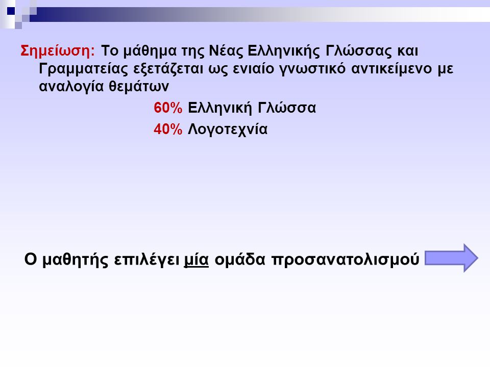 Σημείωση: Το μάθημα της Νέας Ελληνικής Γλώσσας και Γραμματείας εξετάζεται ως ενιαίο γνωστικό αντικείμενο με αναλογία θεμάτων 60% Ελληνική Γλώσσα 40% Λογοτεχνία Ο μαθητής επιλέγει μία ομάδα προσανατολισμού