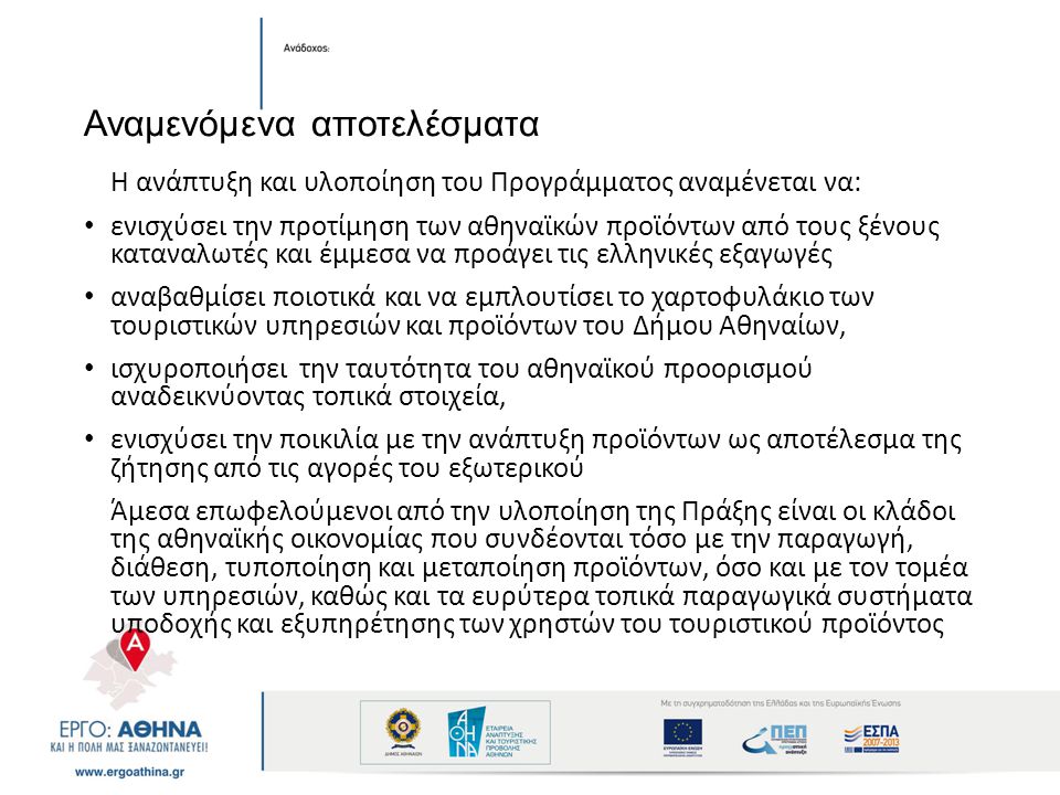 Αναμενόμενα αποτελέσματα Η ανάπτυξη και υλοποίηση του Προγράμματος αναμένεται να: ενισχύσει την προτίμηση των αθηναϊκών προϊόντων από τους ξένους καταναλωτές και έμμεσα να προάγει τις ελληνικές εξαγωγές αναβαθμίσει ποιοτικά και να εμπλουτίσει το χαρτοφυλάκιο των τουριστικών υπηρεσιών και προϊόντων του Δήμου Αθηναίων, ισχυροποιήσει την ταυτότητα του αθηναϊκού προορισμού αναδεικνύοντας τοπικά στοιχεία, ενισχύσει την ποικιλία με την ανάπτυξη προϊόντων ως αποτέλεσμα της ζήτησης από τις αγορές του εξωτερικού Άμεσα επωφελούμενοι από την υλοποίηση της Πράξης είναι οι κλάδοι της αθηναϊκής οικονομίας που συνδέονται τόσο με την παραγωγή, διάθεση, τυποποίηση και μεταποίηση προϊόντων, όσο και με τον τομέα των υπηρεσιών, καθώς και τα ευρύτερα τοπικά παραγωγικά συστήματα υποδοχής και εξυπηρέτησης των χρηστών του τουριστικού προϊόντος