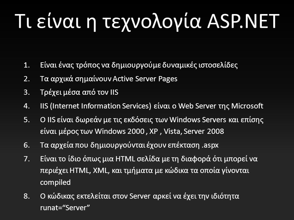 Τι είναι η τεχνολογία ASP.NET 1.Είναι ένας τρόπος να δημιουργούμε δυναμικές ιστοσελίδες 2.Τα αρχικά σημαίνουν Active Server Pages 3.Τρέχει μέσα από τον IIS 4.IIS (Internet Information Services) είναι ο Web Server της Microsoft 5.Ο IIS είναι δωρεάν με τις εκδόσεις των Windows Servers και επίσης είναι μέρος των Windows 2000, XP, Vista, Server Τα αρχεία που δημιουργούνται έχουν επέκταση.aspx 7.Είναι το ίδιο όπως μια HTML σελίδα με τη διαφορά ότι μπορεί να περιέχει HTML, XML, και τμήματα με κώδικα τα οποία γίνονται compiled 8.O κώδικας εκτελείται στον Server αρκεί να έχει την ιδιότητα runat= Server