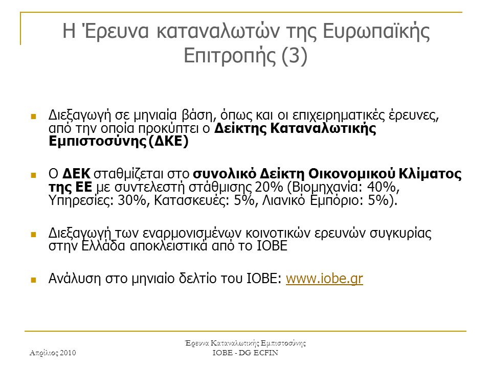 Απρίλιος 2010 Έρευνα Καταναλωτικής Εμπιστοσύνης ΙΟΒΕ - DG ECFIN H Έρευνα καταναλωτών της Ευρωπαϊκής Επιτροπής (3) Διεξαγωγή σε μηνιαία βάση, όπως και οι επιχειρηματικές έρευνες, από την οποία προκύπτει ο Δείκτης Καταναλωτικής Εμπιστοσύνης (ΔΚΕ) Ο ΔΕΚ σταθμίζεται στο συνολικό Δείκτη Οικονομικού Κλίματος της ΕΕ με συντελεστή στάθμισης 20% (Βιομηχανία: 40%, Υπηρεσίες: 30%, Κατασκευές: 5%, Λιανικό Εμπόριο: 5%).