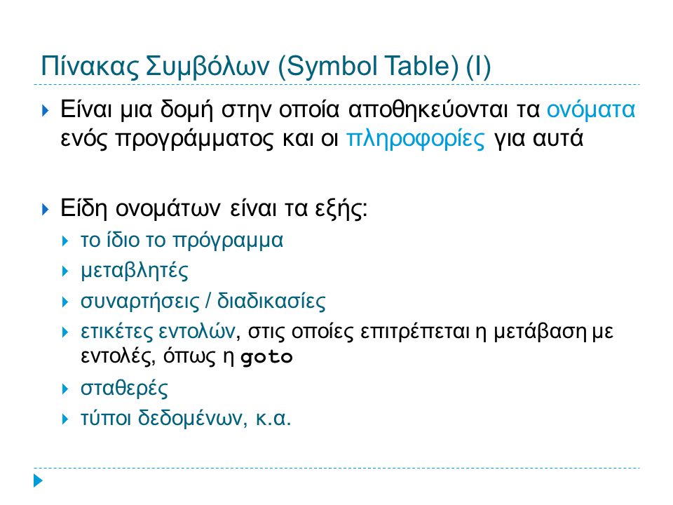 Πίνακας Συμβόλων (Symbol Table) (Ι)  Είναι μια δομή στην οποία αποθηκεύονται τα ονόματα ενός προγράμματος και οι πληροφορίες για αυτά  Είδη ονομάτων είναι τα εξής:  το ίδιο το πρόγραμμα  μεταβλητές  συναρτήσεις / διαδικασίες  ετικέτες εντολών, στις οποίες επιτρέπεται η μετάβαση με εντολές, όπως η goto  σταθερές  τύποι δεδομένων, κ.α.