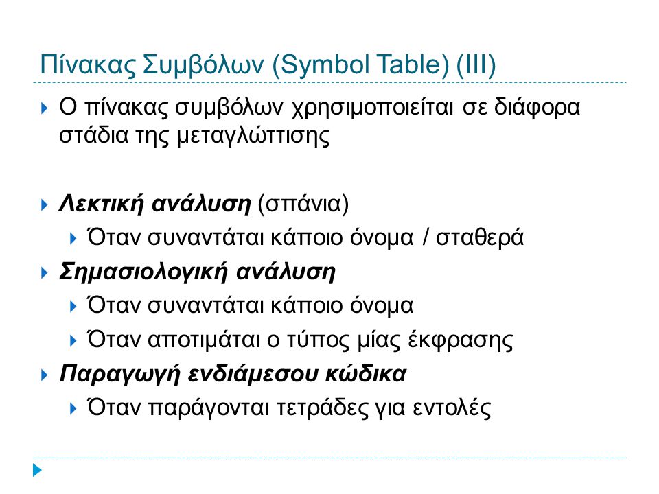 Πίνακας Συμβόλων (Symbol Table) (ΙΙΙ)  Ο πίνακας συμβόλων χρησιμοποιείται σε διάφορα στάδια της μεταγλώττισης  Λεκτική ανάλυση (σπάνια)  Όταν συναντάται κάποιο όνομα / σταθερά  Σημασιολογική ανάλυση  Όταν συναντάται κάποιο όνομα  Όταν αποτιμάται ο τύπος μίας έκφρασης  Παραγωγή ενδιάμεσου κώδικα  Όταν παράγονται τετράδες για εντολές