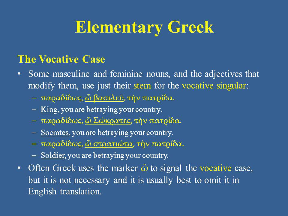 Elementary Greek The Vocative Case Some masculine and feminine nouns, and the adjectives that modify them, use just their stem for the vocative singular: – παραδίδως, ὦ βασιλεῦ, τὴν πατρίδα.